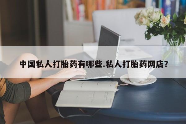 流产药网上购买中国私人打胎药有哪些.私人打胎药网店？