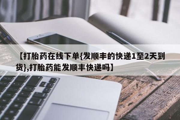 流产药网上购买【打胎药在线下单{发顺丰的快递1至2天到货},打胎药能发顺丰快递吗】