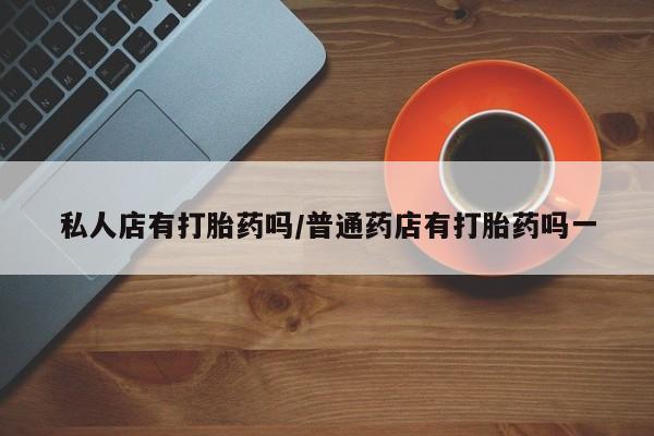流产药网上购买私人店有打胎药吗/普通药店有打胎药吗一
