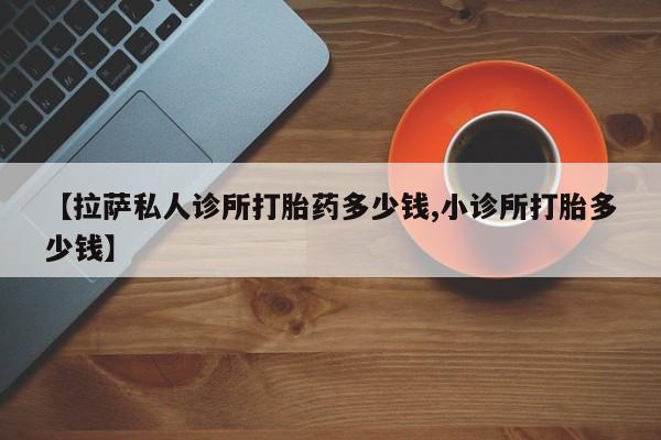 流产药网上购买【拉萨私人诊所打胎药多少钱,小诊所打胎多少钱】
