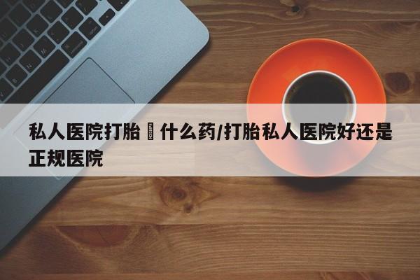 流产药网上购买私人医院打胎給什么药/打胎私人医院好还是正规医院