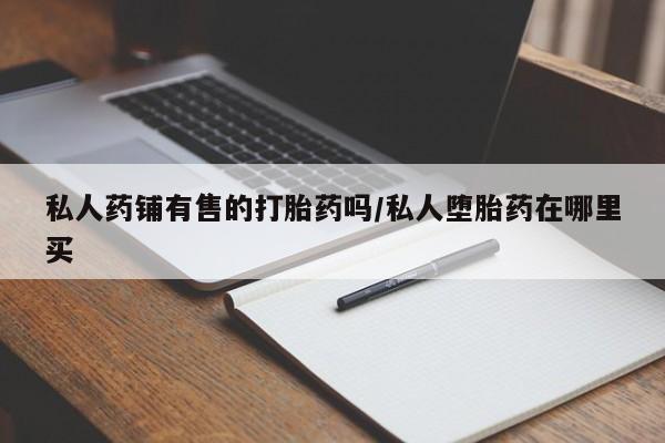 流产药网上购买私人药铺有售的打胎药吗/私人堕胎药在哪里买